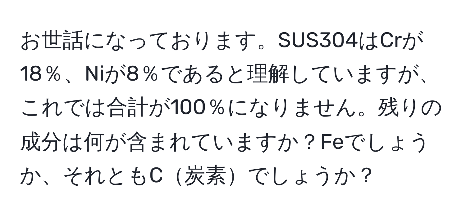 お世話になっております。SUS304はCrが18％、Niが8％であると理解していますが、これでは合計が100％になりません。残りの成分は何が含まれていますか？Feでしょうか、それともC炭素でしょうか？