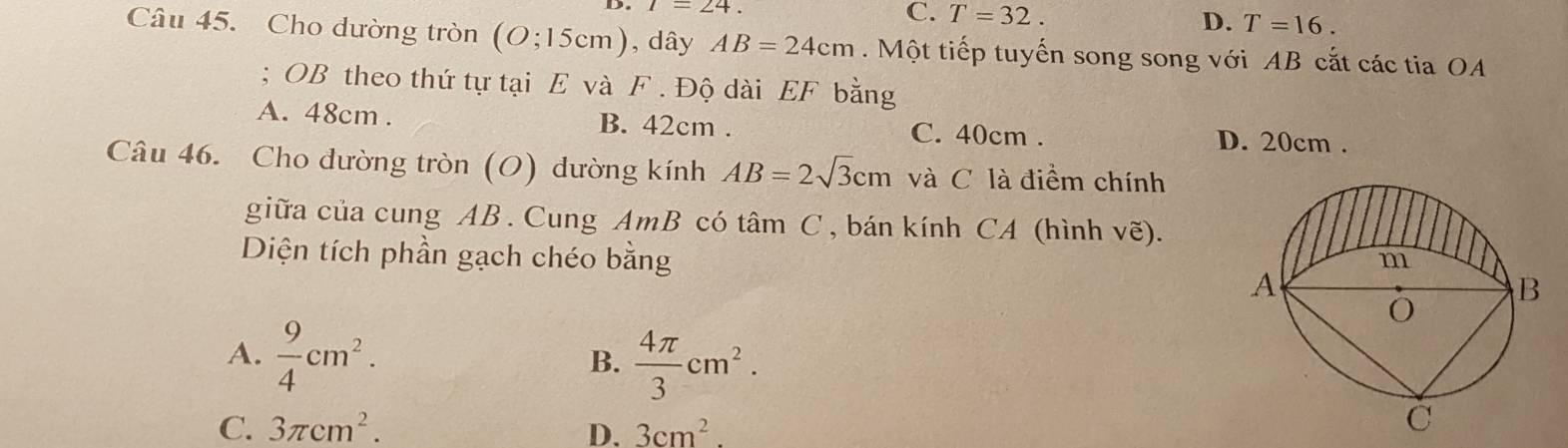 1=24. C. T=32.
D. T=16. 
Câu 45. Cho dường tròn (O;15cm) , dây AB=24cm. Một tiếp tuyến song song với AB cắt các tia OA
; OB theo thứ tự tại E và F. Độ dài EF bằng
A. 48cm. B. 42cm. C. 40cm. D. 20cm.
Câu 46. Cho đường tròn (O) dường kính AB=2sqrt(3)cm và C là điểm chính
giữa của cung AB. Cung AmB có tâm C, bán kính CA (hình ve). 
Diện tích phần gạch chéo bằng
A.  9/4 cm^2.
B.  4π /3 cm^2.
C. 3π cm^2. D. 3cm^2.