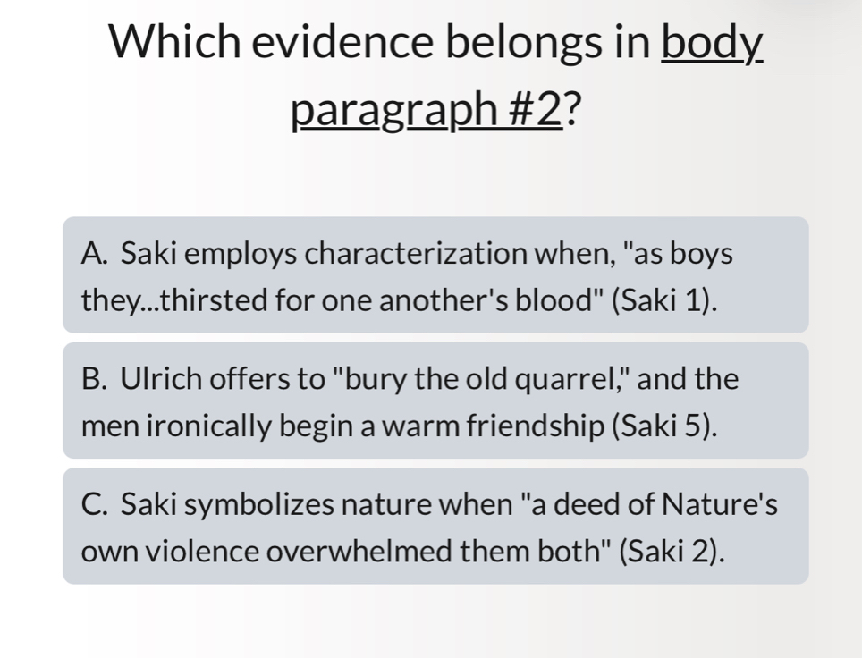 Which evidence belongs in body
paragraph #2?
A. Saki employs characterization when, "as boys
they...thirsted for one another's blood" (Saki 1).
B. Ulrich offers to "bury the old quarrel," and the
men ironically begin a warm friendship (Saki 5).
C. Saki symbolizes nature when "a deed of Nature's
own violence overwhelmed them both" (Saki 2).