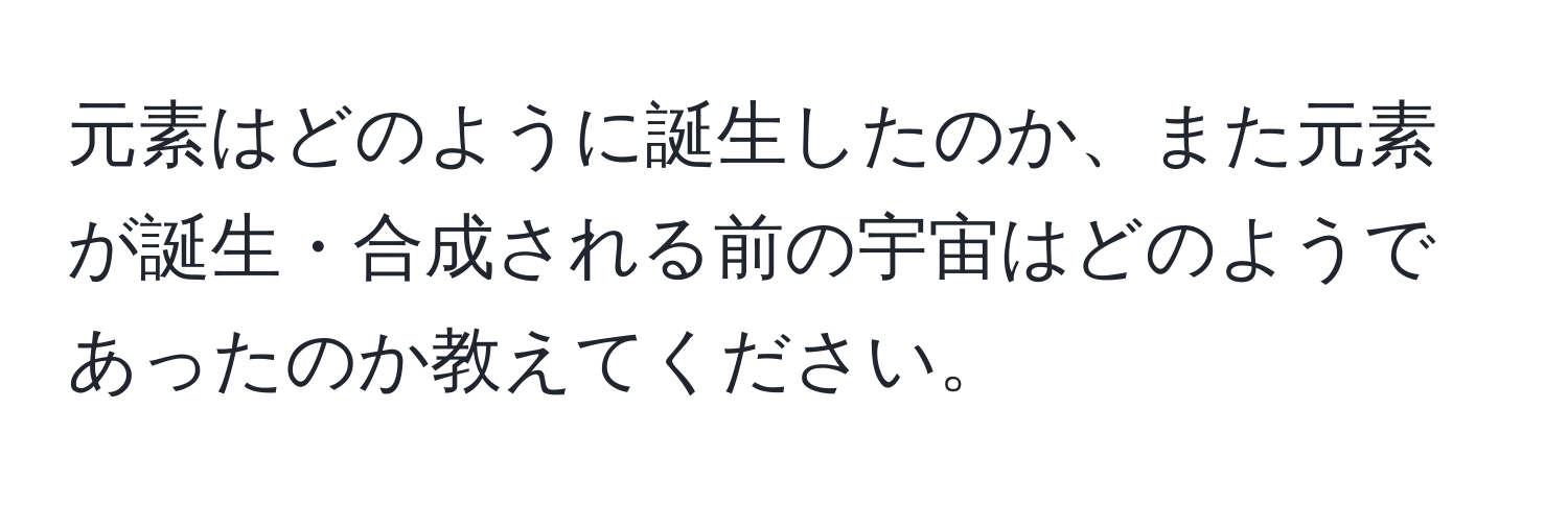 元素はどのように誕生したのか、また元素が誕生・合成される前の宇宙はどのようであったのか教えてください。