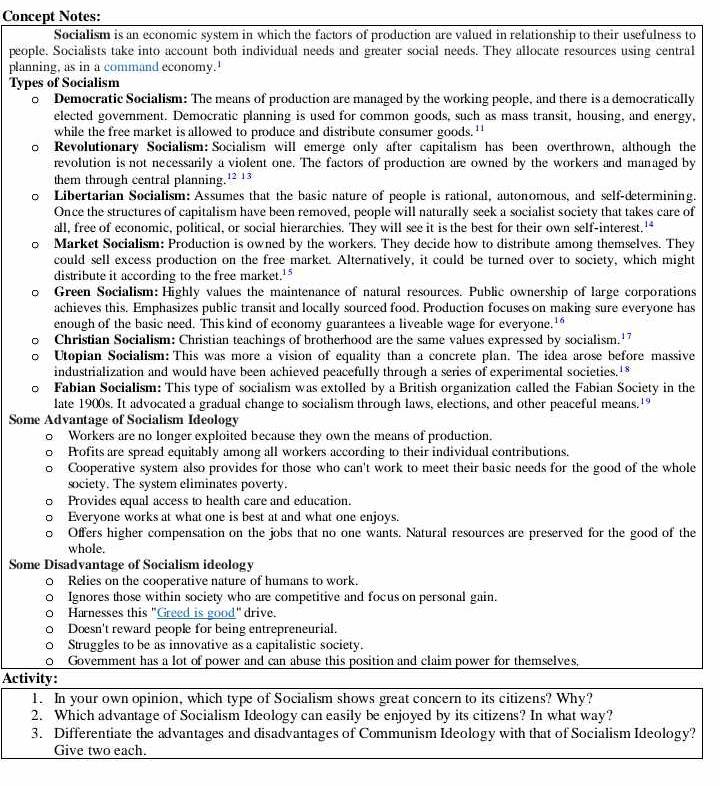 Concept Notes:
Socialism is an economic system in which the factors of production are valued in relationship to their usefulness to
people. Socialists take into account both individual needs and greater social needs. They allocate resources using central
planning, as in a command economy.'
Types of Socialism
。 Democratic Socialism: The means of production are managed by the working people, and there is a democratically
elected govemment. Democratic planning is used for common goods, such as mass transit, housing, and energy,
while the free market is allowed to produce and distribute consumer goods. ''
。 Revolutionary Socialism: Socialism will emerge only after capitalism has been overthrown, although the
revolution is not necessarily a violent one. The factors of production are owned by the workers and managed by
them through central planning. 12:13
。 Libertarian Socialism: Assumes that the basic nature of people is rational, autonomous, and self-determining.
Once the structures of capitalism have been removed, people will naturally seek a socialist society that takes care of
all, free of economic, political, or social hierarchies. They will see it is the best for their own self-interest.'*
Market Socialism: Production is owned by the workers. They decide how to distribute among themselves. They
could sell excess production on the free market. Alternatively, it could be turned over to society, which might
distribute it according to the free market.'
Green Socialism: Highly values the maintenance of natural resources. Public ownership of large corporations
achieves this. Emphasizes public transit and locally sourced food. Production focuses on making sure everyone has
enough of the basic need. This kind of economy guarantees a liveable wage for everyone.'
Christian Socialism: Christian teachings of brotherhood are the same values expressed by socialism.'
Utopian Socialism: This was more a vision of equality than a concrete plan. The idea arose before massive
industrialization and would have been achieved peacefully through a series of experimental societies.*
Fabian Socialism: This type of socialism was extolled by a British organization called the Fabian Society in the
late 1900s. It advocated a gradual change to socialism through laws, elections, and other peaceful means.'
Some Advantage of Socialism Ideology
Workers are no longer exploited because they own the means of production.
Profits are spread equitably among all workers according to their individual contributions.
Cooperative system also provides for those who can't work to meet their basic needs for the good of the whole
society. The system eliminates poverty.
Provides equal access to health care and education.
Everyone works at what one is best at and what one enjoys.
Offers higher compensation on the jobs that no one wants. Natural resources are preserved for the good of the
whole.
Some Disadvantage of Socialism ideology
D Relies on the cooperative nature of humans to work.
Ignores those within society who are competitive and focus on personal gain.
Harnesses this "Greed is good" drive.
Doesn't reward people for being entrepreneurial.
Struggles to be as innovative as a capitalistic society.
Goverment has a lot of power and can abuse this position and claim power for themselves,
Activity:
1. In your own opinion, which type of Socialism shows great concern to its citizens? Why?
2. Which advantage of Socialism Ideology can easily be enjoyed by its citizens? In what way?
3. Differentiate the advantages and disadvantages of Communism Ideology with that of Socialism Ideology?
Give two each.