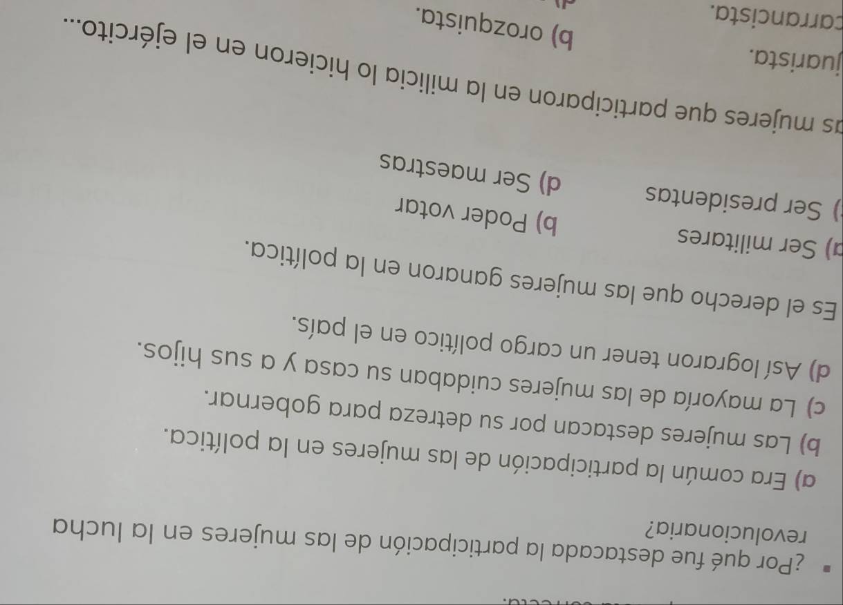 ¿Por qué fue destacada la participación de las mujeres en la lucha
revolucionaria?
a) Era común la participación de las mujeres en la política.
b) Las mujeres destacan por su detreza para gobernar.
c) La mayoría de las mujeres cuidaban su casa y a sus hijos.
d) Así lograron tener un cargo político en el país.
Es el derecho que las mujeres ganaron en la política.
) Ser militares b) Poder votar
) Ser presidentas d) Ser maestras
as mujeres que participaron en la milicia lo hicieron en el ejército....
juarista.
b) orozquista.
çarrancista.