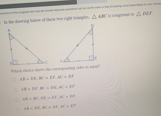 ovement of the progress bar may be uneven because questions can be worth more or less (including zero) depending on your answe
In the drawing below of these two right triangles, △ ABC is congruent to △ DEF. 

Which choice shows the corresponding sides as equal?
AB=DE, BC=EF, AC=DF
AB=DF, BC=DE, AC=EF
AB=BC, DE=EF, AC=DF
AB=DE, BC=DF, AC=EF