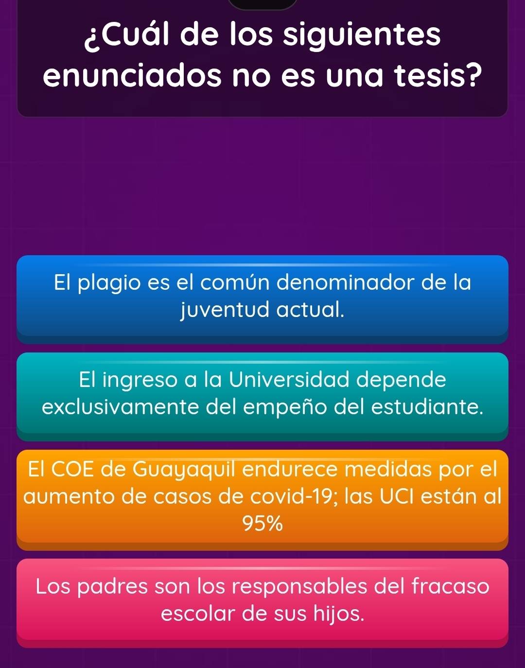 ¿Cuál de los siguientes
enunciados no es una tesis?
El plagio es el común denominador de la
juventud actual.
El ingreso a la Universidad depende
exclusivamente del empeño del estudiante.
El COE de Guayaquil endurece medidas por el
aumento de casos de covid- 19; las UCI están al
95%
Los padres son los responsables del fracaso
escolar de sus hijos.