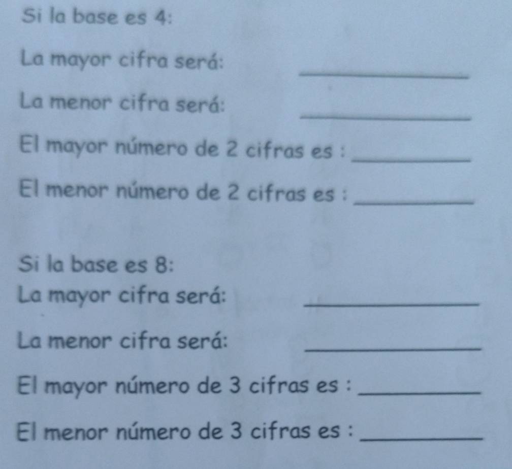 Si la base es 4 : 
_ 
La mayor cifra será: 
_ 
La menor cifra será: 
El mayor número de 2 cifras es :_ 
El menor número de 2 cifras es :_ 
Si la base es 8 : 
La mayor cifra será:_ 
La menor cifra será:_ 
El mayor número de 3 cifras es :_ 
El menor número de 3 cifras es :_