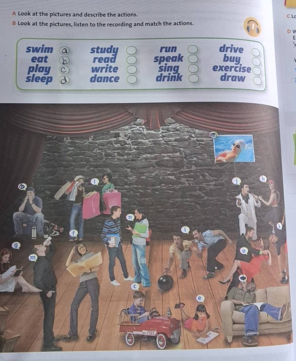 A Look at the pictures and describe the actions.
C Lc
B Look at the pictures, listen to the recording and match the actions.
D V
F
swim a study run drive
eat b read speak buy
play C write sing exercise
sleep dance drink draw