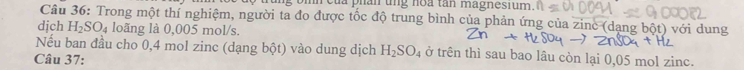 đa phản ung hoa tân magnesium 
Câu 36: Trong một thí nghiệm, người ta đo được tốc độ trung bình của phản ứng của zinc (dạng bột) với dung 
dịch H_2SO_4 loãng là 0,005 mol/s. 
Nếu ban đầu cho 0,4 mol zinc (dạng bột) vào dung dịch H_2SO_4 ở trên thì sau bao lâu còn lại 0,05 mol zinc. 
Câu 37: