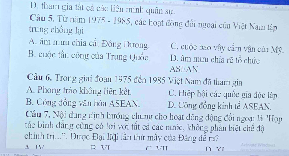 D. tham gia tất cả các liên minh quân sự.
Câu 5. Từ năm 1975 - 1985, các hoạt động đổi ngoại của Việt Nam tập
trung chống lại
A. âm mưu chia cắt Đông Dương. C. cuộc bao vây cấm vận của Mỹ.
B. cuộc tấn công của Trung Quốc. D. âm mưu chia rẽ tổ chức
ASEAN.
Câu 6. Trong giai đoạn 1975 đến 1985 Việt Nam đã tham gia
A. Phong trào không liên kết. C. Hiệp hội các quốc gia độc lập.
B. Cộng đồng văn hóa ASEAN. D. Cộng đồng kinh tế ASEAN.
Câu 7. Nội dung định hướng chung cho hoạt động động đối ngoại là "Hợp
tác bình đăng cùng có lợi với tất cả các nước, không phân biệt chế độ
chính trị...”. Được Đại lội lần thứ mấy của Đảng đề ra?
Δ T R V C VII D Y Activate Windows