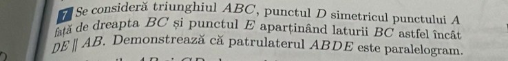 Se consideră triunghiul ABC, punctul D simetricul punctului A
atã de dreapta BC și punctul E aparținând laturii BC astfel încât
DEparallel AB Demonstrează că patrulaterul ABDE este paralelogram.