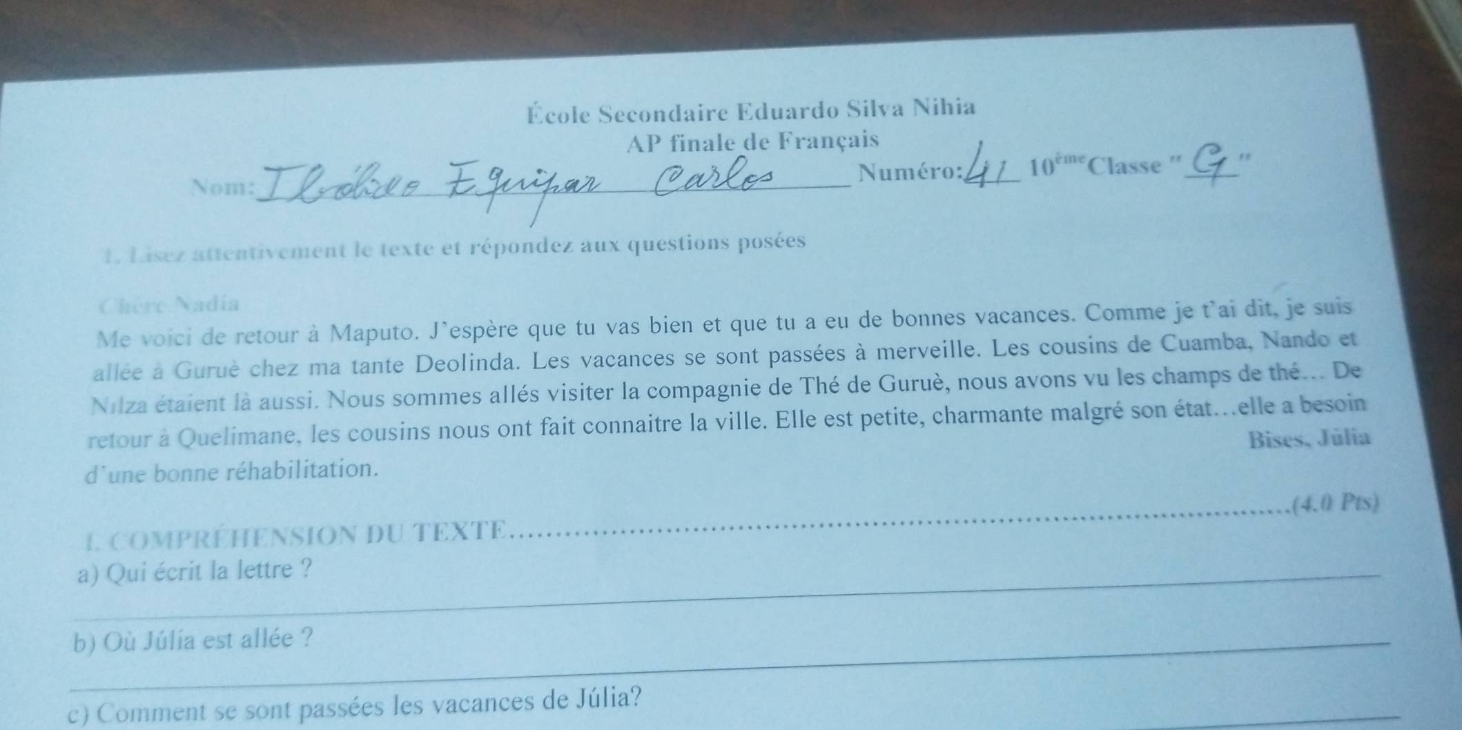 École Secondaire Eduardo Silva Nihia 
AP finale de Français 
_ 
Numéro:_ 10^(tme) Classe ''_ 
Nom: 
1. Lisez attentivement le texte et répondez aux questions posées 
Chère Nadía 
Me voici de retour à Maputo. J'espère que tu vas bien et que tu a eu de bonnes vacances. Comme je t'ai dit, je suis 
allée à Gurué chez ma tante Deolinda. Les vacances se sont passées à merveille. Les cousins de Cuamba, Nando et 
Nilza étaient là aussi. Nous sommes allés visiter la compagnie de Thé de Guruè, nous avons vu les champs de thé... De 
retour à Quelimane, les cousins nous ont fait connaitre la ville. Elle est petite, charmante malgré son état...elle a besoin 
Bises, Júlia 
d'une bonne réhabilitation. 
I compréhEnSION du TEXTE _(4.0 Pts) 
_a) Qui écrit la lettre ? 
_b) Où Júlia est allée ? 
_ 
c) Comment se sont passées les vacances de Júlia?