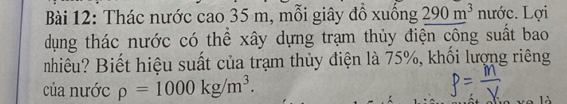 Thác nước cao 35 m, mỗi giây đồ xuồng 290m^3 nước. Lợi 
dụng thác nước có thể xây dựng trạm thủy điện công suất bao 
nhiêu? Biết hiệu suất của trạm thủy điện là 75%, khối lượng riêng 
của nước rho =1000kg/m^3.