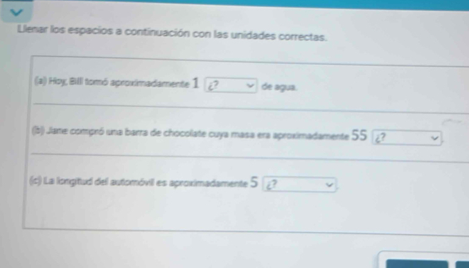 Llenar los espacios a continuación con las unidades correctas. 
(a) Hoy, BiIII tomó aproximadamente 1 vector c v de agua. 
(b)) Jiane compró una barra de chocolate cuya masa era aproximadamente 55
(c) La longitud del automóvil es aproximadamente 5