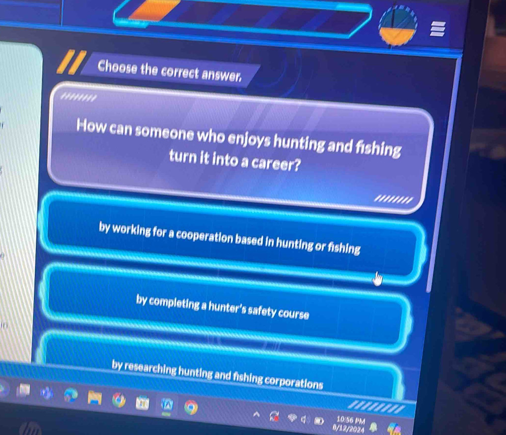 Choose the correct answer.
''''''''
How can someone who enjoys hunting and f1shing
turn it into a career?
by working for a cooperation based in hunting or fishing
by completing a hunter's safety course
by researching hunting and fishing corporations
10:56 PM
6/12/2024