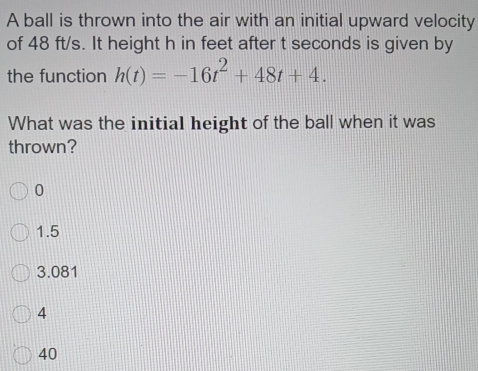 A ball is thrown into the air with an initial upward velocity
of 48 ft/s. It height h in feet after t seconds is given by
the function h(t)=-16t^2+48t+4. 
What was the initial height of the ball when it was
thrown?
0
1.5
3.081
4
40