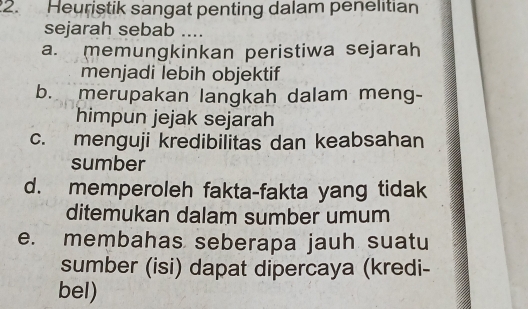 Heuristik sangat penting dalam penelitian
sejarah sebab ....
a. memungkinkan peristiwa sejarah
menjadi lebih objektif
b. merupakan langkah dalam meng-
himpun jejak sejarah
c. menguji kredibilitas dan keabsahan
sumber
d. memperoleh fakta-fakta yang tidak
ditemukan dalam sumber umum
e. membahas seberapa jauh suatu
sumber (isi) dapat dipercaya (kredi-
bel)