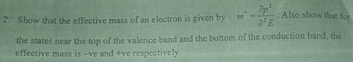 Show that the effective mass of an electron is given by m^(·)= partial p^2/partial^2E . Also show that for 
the states near the top of the valence band and the bottom of the conduction band, the 
effective mass is -ve and +ve respectively.