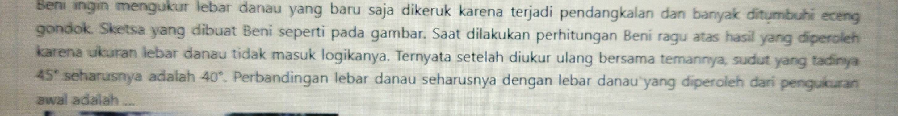 Beni ingin mengükur lebar danau yang baru saja dikeruk karena terjadi pendangkalan dan banyak ditumbuhi eceng 
gondok. Sketsa yang dibuat Beni seperti pada gambar. Saat dilakukan perhitungan Bení ragu atas hasil yang diperolen 
karena ukuran lebar danau tidak masuk logikanya. Ternyata setelah diukur ulang bersama temannya, sudut yang tadinya
45° seharusnya adalah 40° F. Perbandingan lebar danau seharusnya dengan lebar danau yang diperoleh dar pengukuran 
awal adalah ...