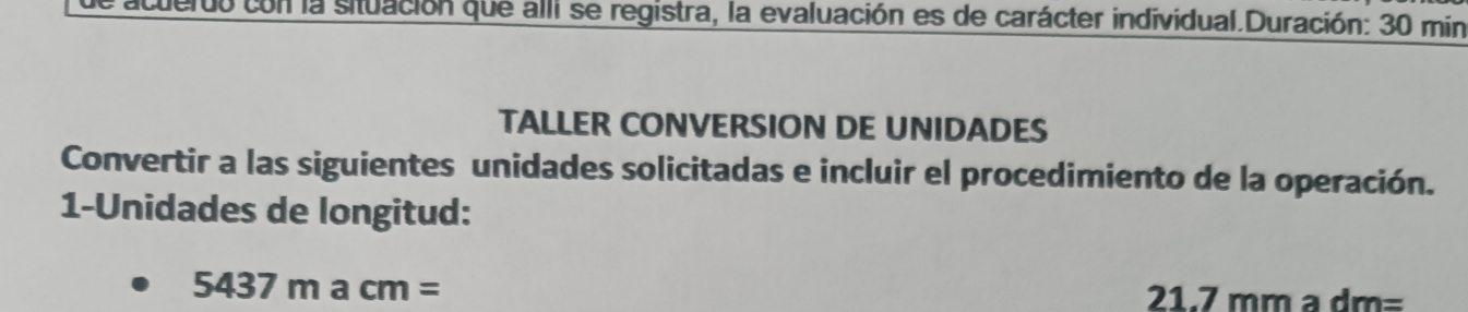 con la situación que alli se registra, la evaluación es de carácter individual.Duración: 30 min
TALLER CONVERSION DE UNIDADES 
Convertir a las siguientes unidades solicitadas e incluir el procedimiento de la operación. 
1-Unidades de longitud:
5437macm= 21.7 mm a dm=