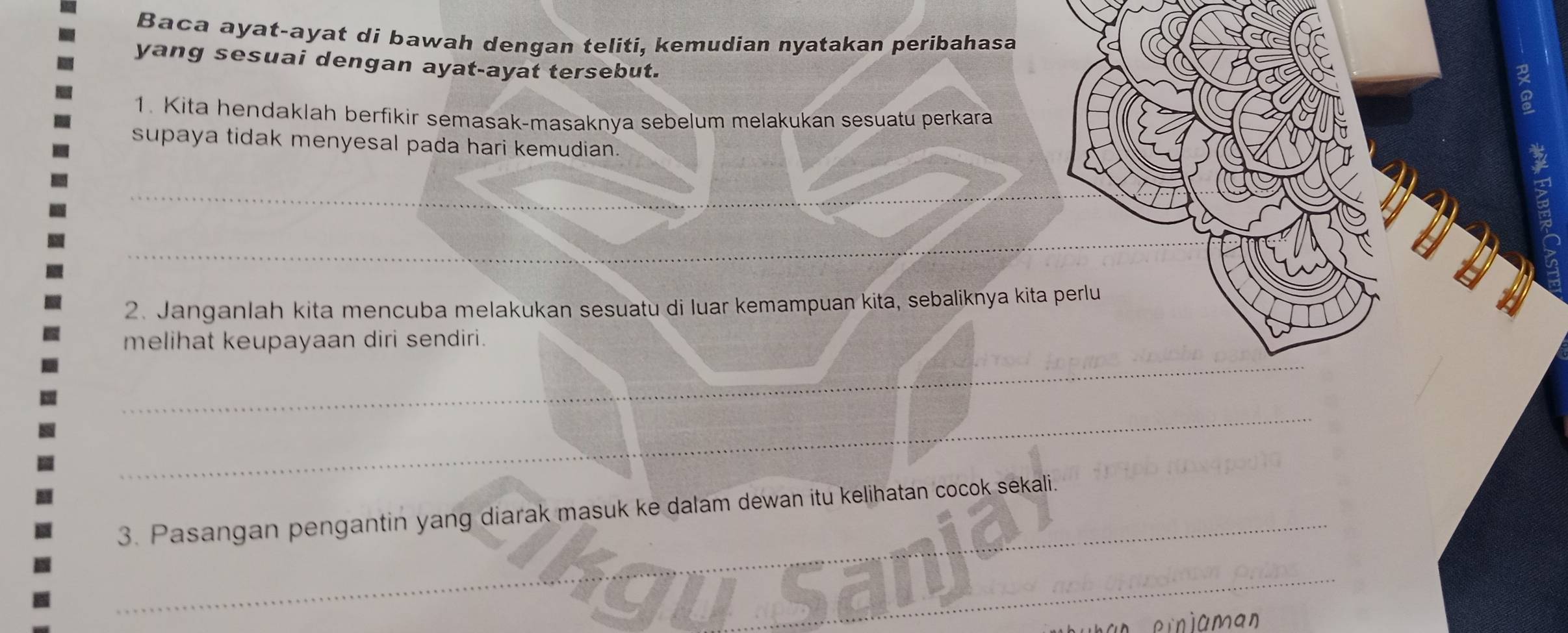 Baca ayat-ayat di bawah dengan teliti, kemudian nyatakan peribahasa 
yang sesuai dengan ayat-ayat tersebut. 
1. Kita hendaklah berfikir semasak-masaknya sebelum melakukan sesuatu perkara 
a 
supaya tidak menyesal pada hari kemudian. 
a 
_ 
_ 
2. Janganlah kita mencuba melakukan sesuatu di luar kemampuan kita, sebaliknya kita perlu 
_ 
melihat keupayaan diri sendiri. 
_ 
3. Pasangan pengantin yang diarak masuk ke dalam dewan itu kelihatan cocok sekali. 
_yu sar_ 
an e m n íaman