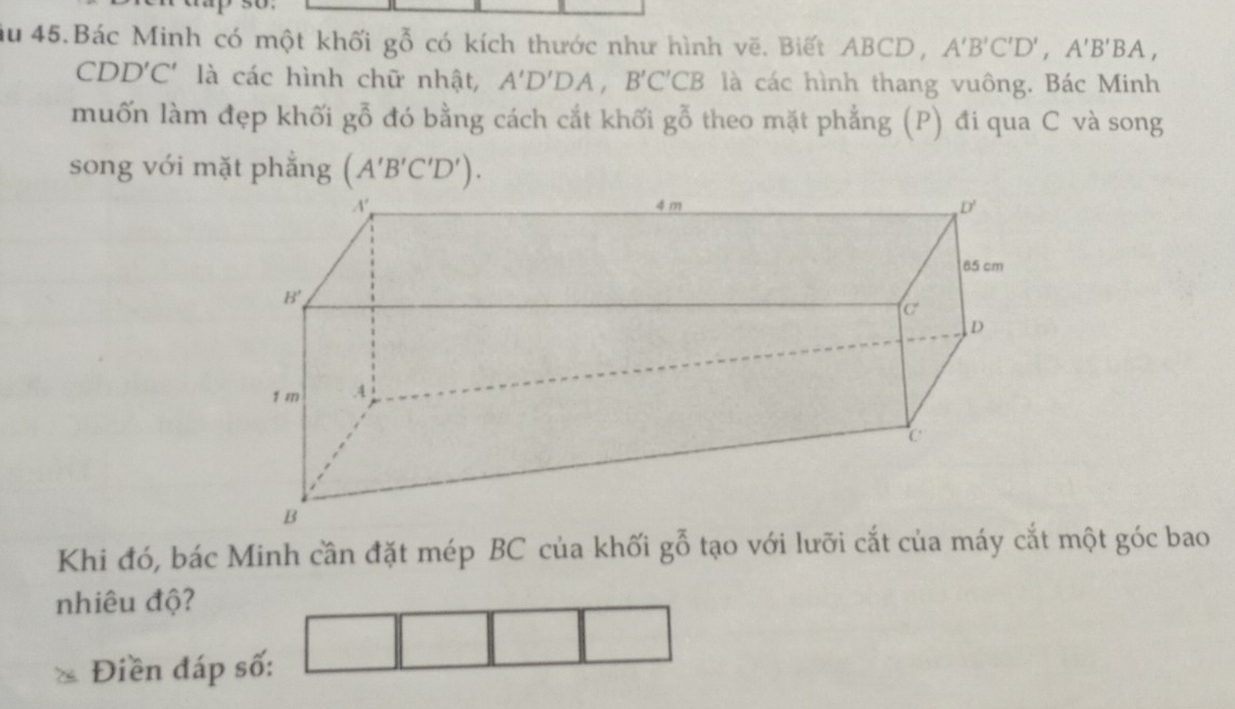 Ấu 45.Bác Minh có một khối gỗ có kích thước như hình vẽ. Biết ABCD, A'B'C'D',A'B'BA,
CDD'C' là các hình chữ nhật, A'D'DA,B'C'CB là các hình thang vuông. Bác Minh
muốn làm đẹp khối goverline overline O đó bằng cách cắt khối goverline overline 0 theo mặt phẳng (P) đi qua C và song
song với mặt phắng (A'B'C'D').
Khi đó, bác Minh cần đặt mép BC của khối goverline overline ^O tạo với lưỡi cắt của máy cắt một góc bao
nhiêu độ?
Điền đáp số: