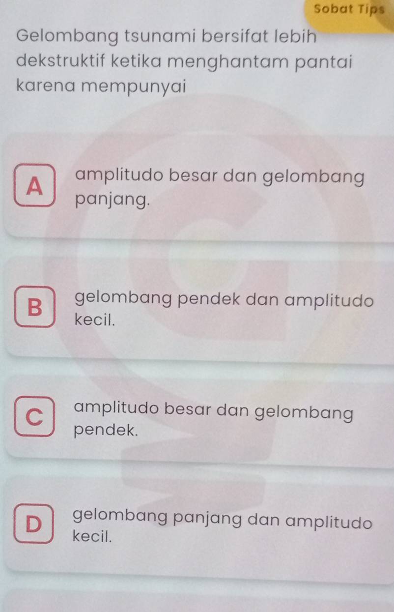 Sobat Tips
Gelombang tsunami bersifat lebih
dekstruktif ketika menghantam pantai
karena mempunyai
A amplitudo besar dan gelombang
panjang.
B gelombang pendek dan amplitudo
kecil.
C amplitudo besar dan gelombang
pendek.
D gelombang panjang dan amplitudo
kecil.