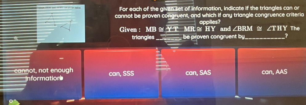 wd - ha For each of the given set of Information, indicate if the triangles can or
cannot be proven congruent, and which if any triangle congruence criteria
applies?
Given : MB ≌ _ overline JMRMR ≅ HY and ∠ BRM≌ ∠ THY The
triangles _be proven congruent by_
?
cannot, not enough can, SSS can, SAS can, AAS
information