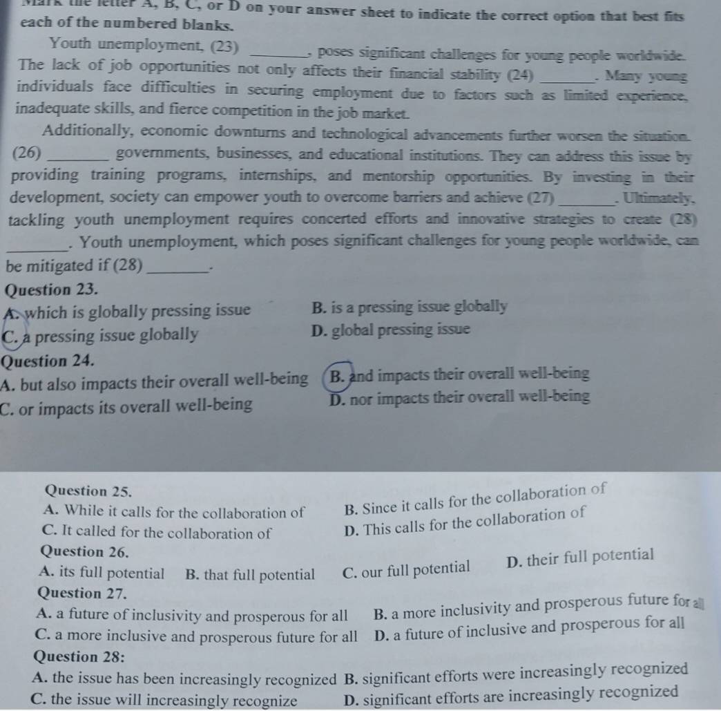 Mark the lefter A, B, C, or D on your answer sheet to indicate the correct option that best fits
each of the numbered blanks.
Youth unemployment, (23) _, poses significant challenges for young people worldwide.
The lack of job opportunities not only affects their financial stability (24) _. Many young
individuals face difficulties in securing employment due to factors such as limited experience,
inadequate skills, and fierce competition in the job market.
Additionally, economic downturns and technological advancements further worsen the situation.
(26) _governments, businesses, and educational institutions. They can address this issue by
providing training programs, internships, and mentorship opportunities. By investing in their
development, society can empower youth to overcome barriers and achieve (27) _. Ultimately,
tackling youth unemployment requires concerted efforts and innovative strategies to create (28)
_
. Youth unemployment, which poses significant challenges for young people worldwide, can
be mitigated if (28)_ .
Question 23.
A. which is globally pressing issue B. is a pressing issue globally
C. a pressing issue globally D. global pressing issue
Question 24.
A. but also impacts their overall well-being B. and impacts their overall well-being
C. or impacts its overall well-being D. nor impacts their overall well-being
Question 25.
A. While it calls for the collaboration of B. Since it calls for the collaboration of
C. It called for the collaboration of
D. This calls for the collaboration of
Question 26.
A. its full potential B. that full potential C. our full potential D. their full potential
Question 27.
A. a future of inclusivity and prosperous for all B. a more inclusivity and prosperous future for
C. a more inclusive and prosperous future for all D. a future of inclusive and prosperous for all
Question 28:
A. the issue has been increasingly recognized B. significant efforts were increasingly recognized
C. the issue will increasingly recognize D. significant efforts are increasingly recognized