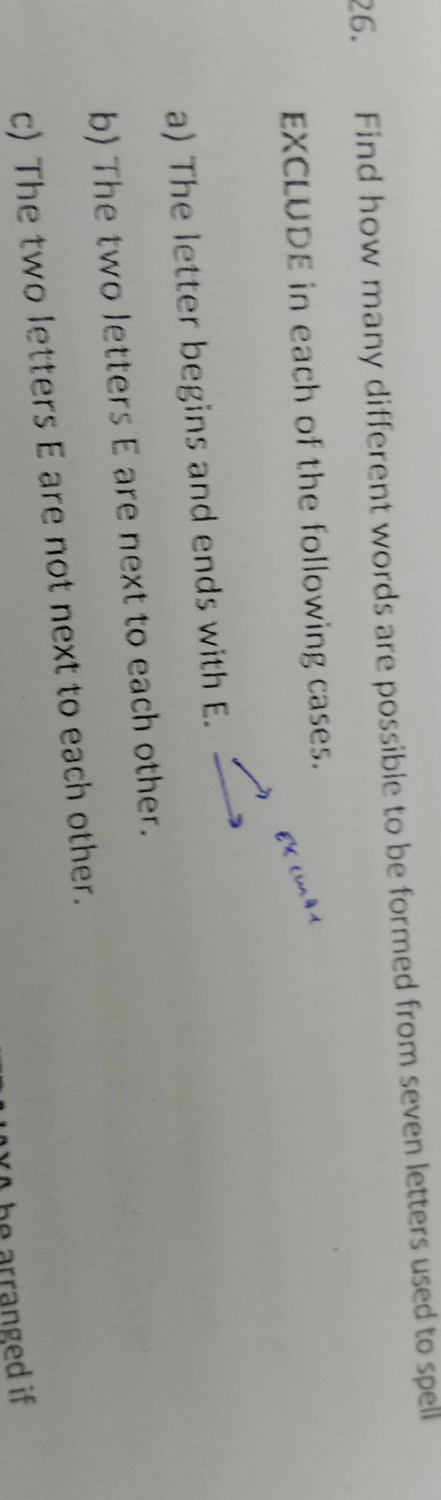 Find how many different words are possible to be formed from seven letters used to spell 
EXCLUDE in each of the following cases. 
a) The letter begins and ends with E. 
b) The two letters E are next to each other. 
c) The two letters E are not next to each other. 
be arranged if .