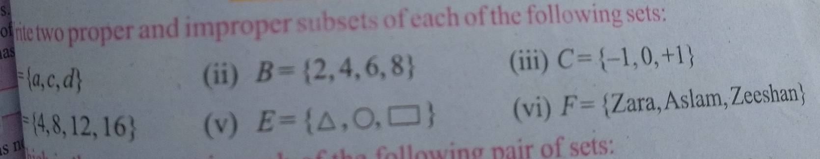 rite two proper and improper subsets of each of the following sets: 
as
= a,c,d (ii) B= 2,4,6,8
(iii) C= -1,0,+1
 □ /□°  = 4,8,12,16 (v) E= △ ,O,□ 
(vi) F= Zara,Aslam,Zeeshan 
sn o lo w ing pair of sets: