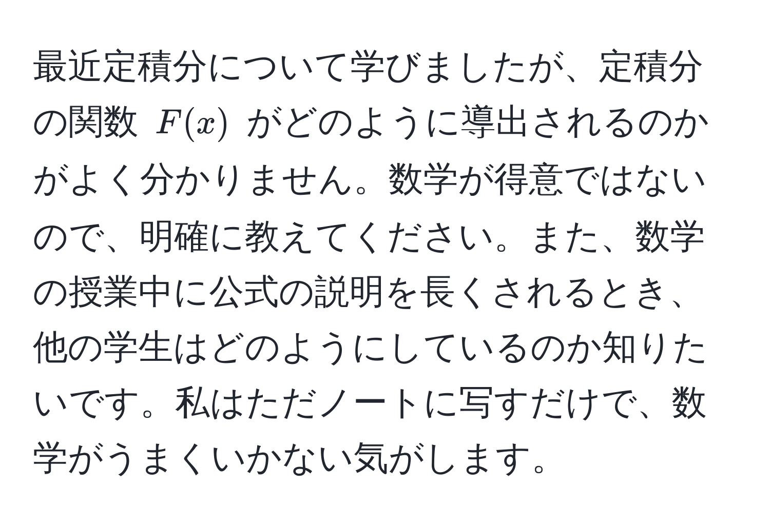 最近定積分について学びましたが、定積分の関数 $F(x)$ がどのように導出されるのかがよく分かりません。数学が得意ではないので、明確に教えてください。また、数学の授業中に公式の説明を長くされるとき、他の学生はどのようにしているのか知りたいです。私はただノートに写すだけで、数学がうまくいかない気がします。