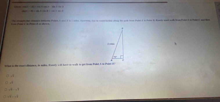 Cheeei cos (A+B)=cos Acos B-sin Asin B
sin (A+B)=sin Acos B+cos Asin B
The straight fine distance between Poinis A and B is 2 milles. However, due to construction along the path from Point A to Point B, Randy must walk from Point A to Point C and the
trom Point C to Point B as shown.
What is the exact distance, in miles, Randy will have to walk to get from Point A to Point B?
sqrt(3)
sqrt(6)
sqrt(6)-sqrt(2)
sqrt(6)+sqrt(2)