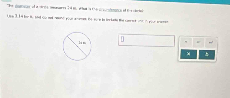 The diameter of a circle measures 24 m. What is the circumference of the circle? 
Use 3.14 for it, and do not round your answer. Be sure to include the correct unit in your answer.
m m^2 m^2
×