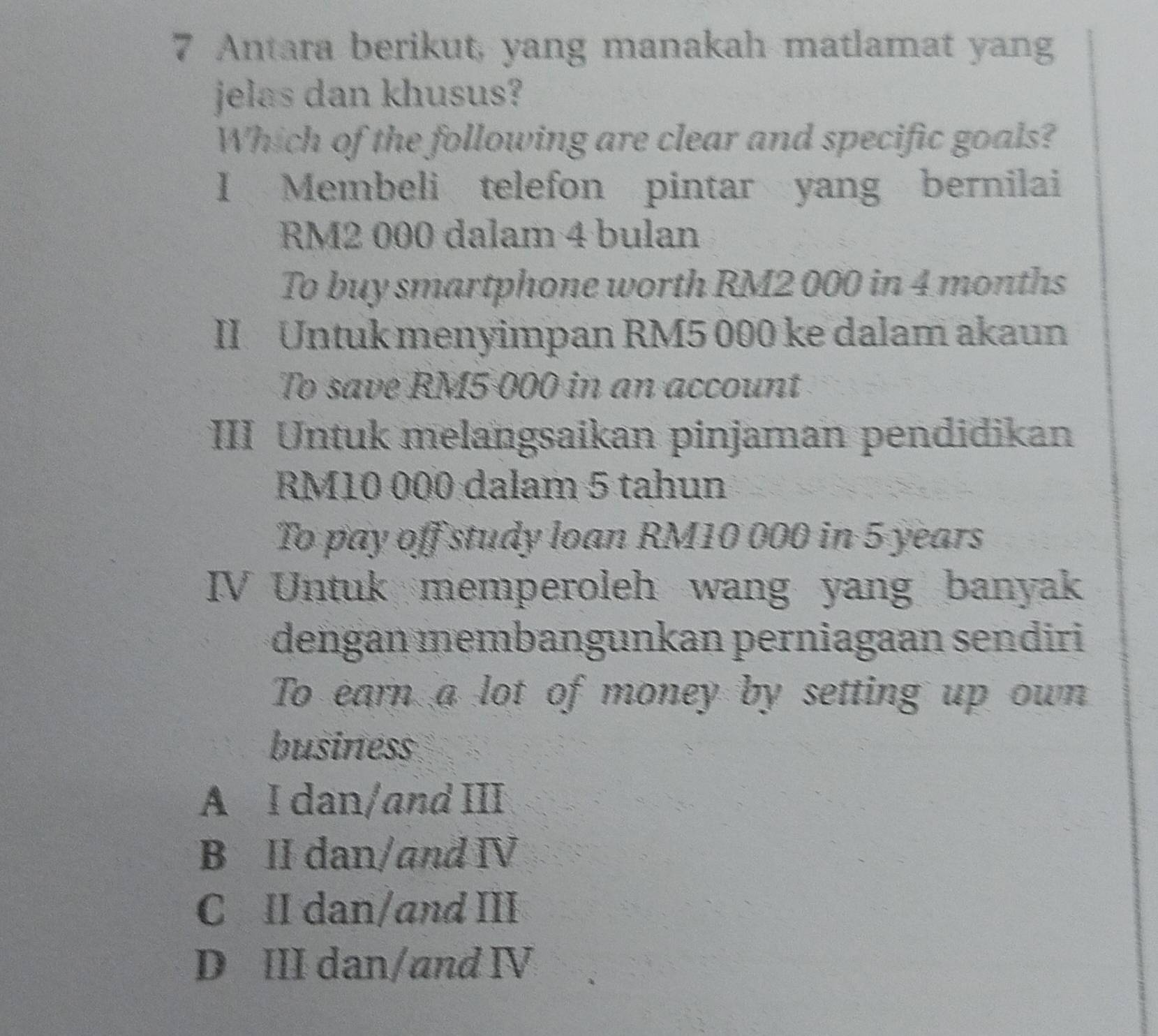 Antara berikut, yang manakah matlamat yang
jelas dan khusus?
Which of the following are clear and specific goals?
I Membeli telefon pintar yang bernilai
RM2 000 dalam 4 bulan
To buy smartphone worth RM2 000 in 4 months
II Untuk menyimpan RM5 000 ke dalam akaun
To save RM5 000 in an account
III Untuk melangsaikan pinjaman pendidikan
RM10 000 dalam 5 tahun
To pay off study loan RM10 000 in 5 years
IV Untuk memperoleh wang yang banyak
dengan membangunkan perniagaan sendiri
To earn a lot of money by setting up own
business
A I dan/and III
B II dan/and Ⅳ
C II dan/and III
D III dan/and Ⅳ