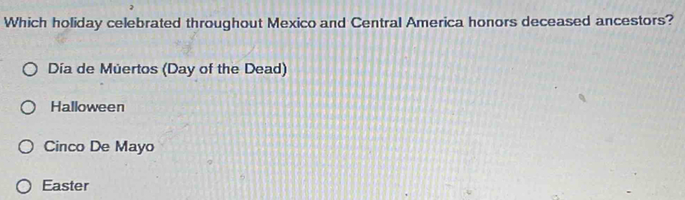 Which holiday celebrated throughout Mexico and Central America honors deceased ancestors?
Día de Múertos (Day of the Dead)
Halloween
Cinco De Mayo
Easter