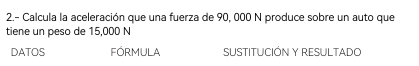 2.- Calcula la aceleración que una fuerza de 90, 000 N produce sobre un auto que 
tiene un peso de 15,000 N
DATOS FÓRMULA SUSTITUCIÓN Y RESULTADO