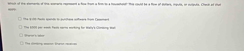 Which of the elements of this scenario represent a flow from a firm to a household? This could be a flow of dollars, inputs, or outputs. Check all that
apply.
The $100 Paolo spends to purchase software from Casement
The $500 per week Paolo earns working for Wally's Climbing Wall
Sharon's labor
The climbing session Sharon receives