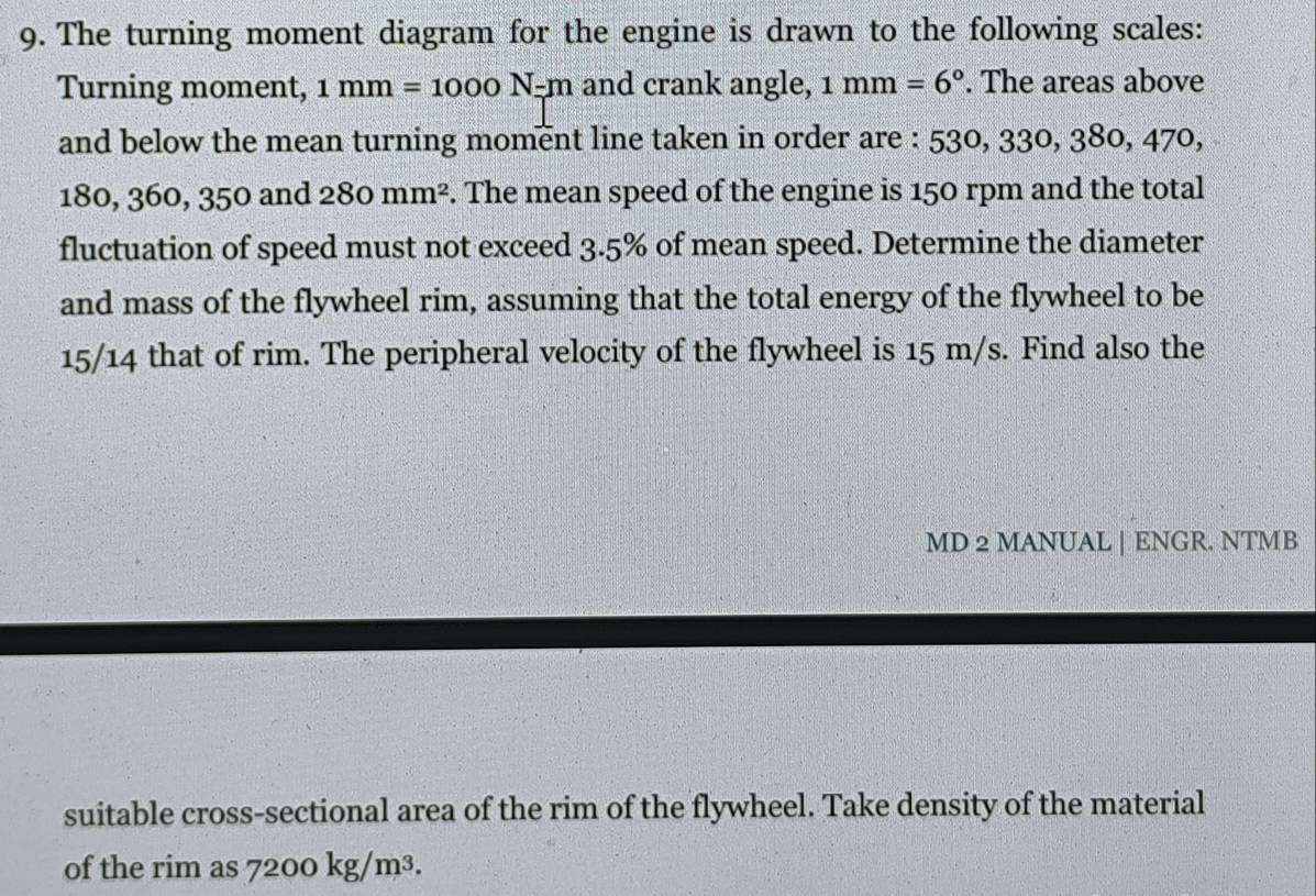 The turning moment diagram for the engine is drawn to the following scales: 
Turning moment, 1mm=1000N-m and crank angle, 1mm=6°. The areas above 
and below the mean turning moment line taken in order are : 53 530, 330, 380, 470,
180, 360, 350 and 280mm^2. The mean speed of the engine is 150 rpm and the total 
fluctuation of speed must not exceed 3.5% of mean speed. Determine the diameter 
and mass of the flywheel rim, assuming that the total energy of the flywheel to be
15/14 that of rim. The peripheral velocity of the flywheel is 15 m/s. Find also the 
MD 2 MANUAL | ENGR. NTMB 
suitable cross-sectional area of the rim of the flywheel. Take density of the material 
of the rim as 7200kg/m^3.