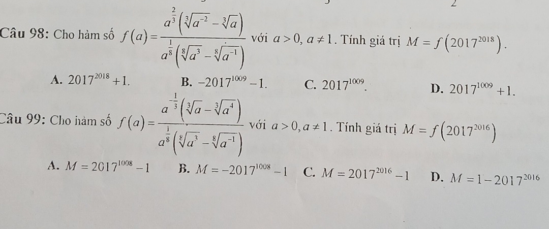 Cho hàm số f(a)=frac a^(frac 2)3(sqrt[3](a^(-2))-sqrt[3](a))a^(frac 1)3(sqrt[3](a^3)-sqrt[4](a^(-1))) với a>0,a!= 1. Tính giá trị M=f(2017^(2018)).
A. 2017^(2018)+1. B. -2017^(1009)-1. C. 2017^(1009).
D. 2017^(1009)+1. 
Câu 99: Cho hàm số f(a)=frac a^(-frac 3)3(sqrt[3](a)-sqrt[3](a^4))a^(frac 1)3(sqrt[3](a^3)-sqrt[4](a^(-3))) với a>0,a!= 1. Tính giá trị M=f(2017^(2016))
A. M=2017^(1008)-1 B. M=-2017^(1008)-1 C. M=2017^(2016)-1 D. M=1-2017^(2016)