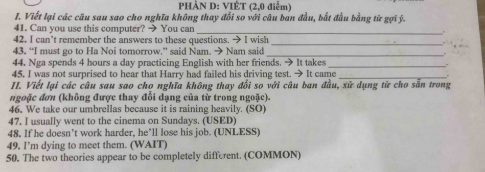 PHÀN D: VIÉT (2,0 điễm) 
I. Viết lại các câu sau sao cho nghĩa không thay đổi so với câu ban đầu, bắt đầu bằng từ gợi ý. 
41. Can you use this computer? → You can _. 
42. I can’t remember the answers to these questions. → I wish 
_. 
43. “I must go to Ha Noi tomorrow.” said Nam. → Nam said_ 
. 
44. Nga spends 4 hours a day practicing English with her friends. → It takes_ 
. 
45. I was not surprised to hear that Harry had failed his driving test. → It came_ 
II. Viết lại các câu sau sao cho nghĩa không thay đổi so với câu ban đầu, sử dụng từ cho sẵn trong 
ngoặc đơn (không được thay đổi dạng của từ trong ngoặc). 
46. We take our umbrellas because it is raining heavily. (SO) 
47. I usually went to the cinema on Sundays. (USED) 
48. If he doesn’t work harder, he’ll lose his job. (UNLESS) 
49. I’m dying to meet them. (WAIT) 
50. The two theories appear to be completely different. (COMMON)