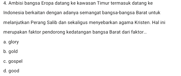 Ambisi bangsa Eropa datang ke kawasan Timur termasuk datang ke
Indonesia berkaitan dengan adanya semangat bangsa-bangsa Barat untuk
melanjutkan Perang Salib dan sekaligus menyebarkan agama Kristen. Hal ini
merupakan faktor pendorong kedatangan bangsa Barat dari faktor...
a. glory
b. gold
c. gospel
d. good