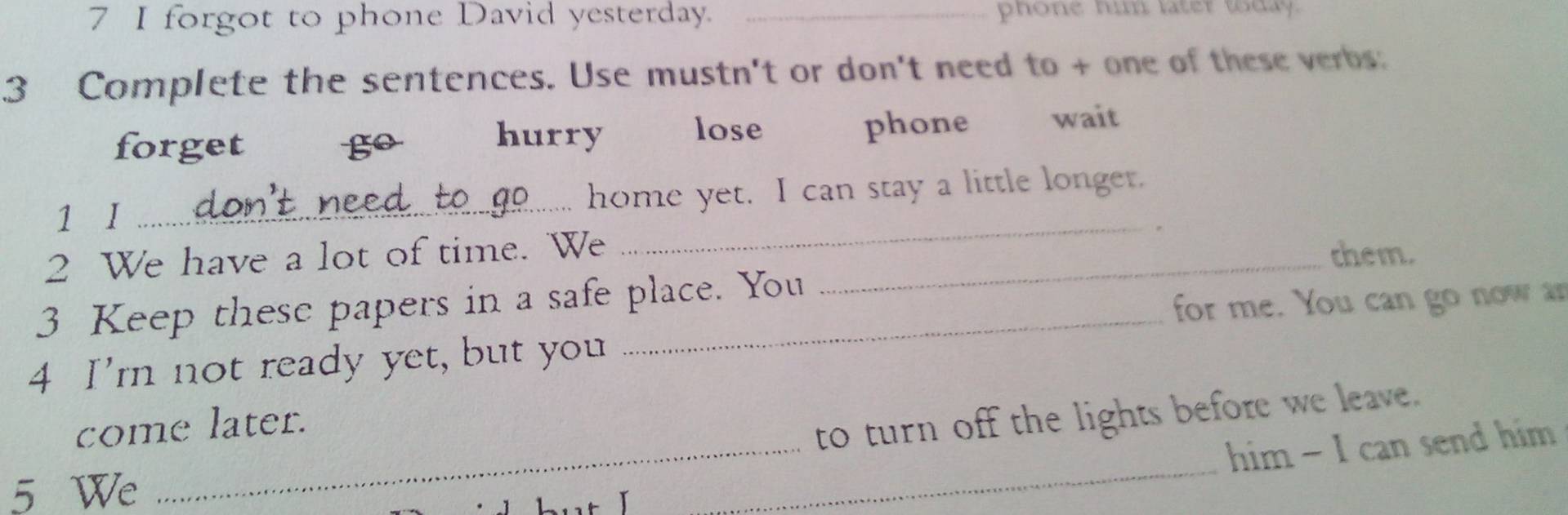 forgot to phone David yesterday. _phone hi latet tday.
3 Complete the sentences. Use mustn't or don't need to + one of these verbs:
hurry lose
forget go phone wait
_
1 I _home yet. I can stay a little longer.
2 We have a lot of time. We_
them.
3 Keep these papers in a safe place. You
for me. You can go now ar
4 I'm not ready yet, but you
_
come later.
to turn off the lights before we leave.
him - I can send him
5 We
_