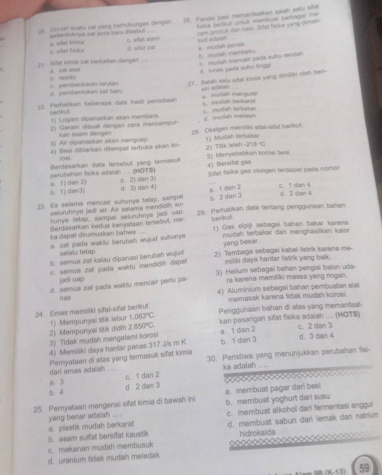 Cirk-ciri suatu zat yang berhubungan dengan 26. Pandai besi memanfaatkan salah satu sifat
fisika berikut untuk membuat berbagai ma-
k terbentuknya zat jenis baru disebut ....
cam produk dan besi. Sifat fisika yang dimak-
a. sifat kimia c. sifat alam
sud adalah ....
b. sifat fisika d. sifat zat
a. mudah panas
b. mudah membeku
c. mudah mencair pada suhu rendah
21. Sifal kimia zat berkaitan dengan . .  
n . a. zat asal
d. lunak pada suhu tinggi
27. Salah satu sifat kimia yang dimiliki oleh ben-
b.residu
c. pembentukan larutan
d. pembentukan zat baru
sin adaiah .
22. Perhatikan beberapa data hasil percobaan a. mudah menguap
berikut. b. mudah berkarat
1) Logam dipanaskan akan membara. c. mudah terbakar
2) Garam dibuat dengan cara mencampur- d. mudah meleleh
kan asam dengan
28. Oksigen memiliki sifat-sifat berikut.
3) Air dipanaskan akan menguap.
1) Mudah terbakar
4) Besi dibiarkan ditempat terbuka akan ko- 2) Titik leleh -218°C
rosi .
Berdasarkan data tersebut yang termasuk 3) Menyebabkan korosi besi
perubahan fisika adalah .... (HOTS) 4) Bersifat gas
Sifat fisika gas oksigen terdapat pada nomor
a. 1) dan 2) c. 2) dan 3)
b. 1) dan3) d. 3) dan 4) c. 1 dan 4
a. 1 dan 2
23. Es selama mencair suhunya tetap, sampai b.2 dan 3
d. 2 dan 4
seluruhnya jadi air. Air selama mendidih su-
hunya tetap, sampai seluruhnya jadi uap. 29. Perhatikan data tentang penggunaan bahan
Berdasarkan kedua kenyataan tersebut, ma- berikut.
ka dapat dirumuskan bahwa .... 1) Gas elpiji sebagai bahan bakar karena
a. zat pada waktu berubah wujud suhunya
mudah terbakar dan menghasilkan kalor
yang besar.
selalu tetap
b. semua zat kalau dipanasi berubah wujud 2) Tembaga sebagai kabel listrik karena me-
c. semua zat pada waktu mendidih dapat miliki daya hantar listrik yang baik.
jadi uap 3) Helium sebagai bahan pengisi balon uda-
d. semua zat pada waktu mencair perlu pa- ra karena memiliki massa yang ringan.
nas 4) Aluminium sebagai bahan pembuatan alat
memasak karena tidak mudah korosi.
24. Emas memiliki sifat-sifat berikut.
1) Mempunyai titik lebur 1.063°C. Penggunaan bahan di atas yang memanfaat-
2) Mempunyai titik didih 2.850^oC. kan pasangan sifat fisika adalah .... (HOTS)
3) Tidak mudah mengalami korosi a. 1 dan 2
c. 2 dan 3
4) Memiliki daya hantar panas 317 J/s m K b. 1 dan 3
d. 3 dan 4
30. Peristiwa yang menunjukkan perubahan fisi-
Pernyataan di atas yang termasuk sifat kimia
dari emas adalah .... ka adalah ....
c. 1 dan 2
a. 3
b. 4 d 2 dan 3
a. membuat pagar dari besi
25. Pernyataan mengenai sifat kimia di bawah ini b. membuat yoghurt dari susu
c. membuat alkohol dari fermentasi anggur
yang benar adalah ....
a. plastik mudah berkarat
d. membuat sabun dari lemak dan natrium
b. asam sulfat bersifat kaustik
hidroksida
c. makanan mudah membusuk
d. uranium tidak mudah meledak
am 9 R K-13 59