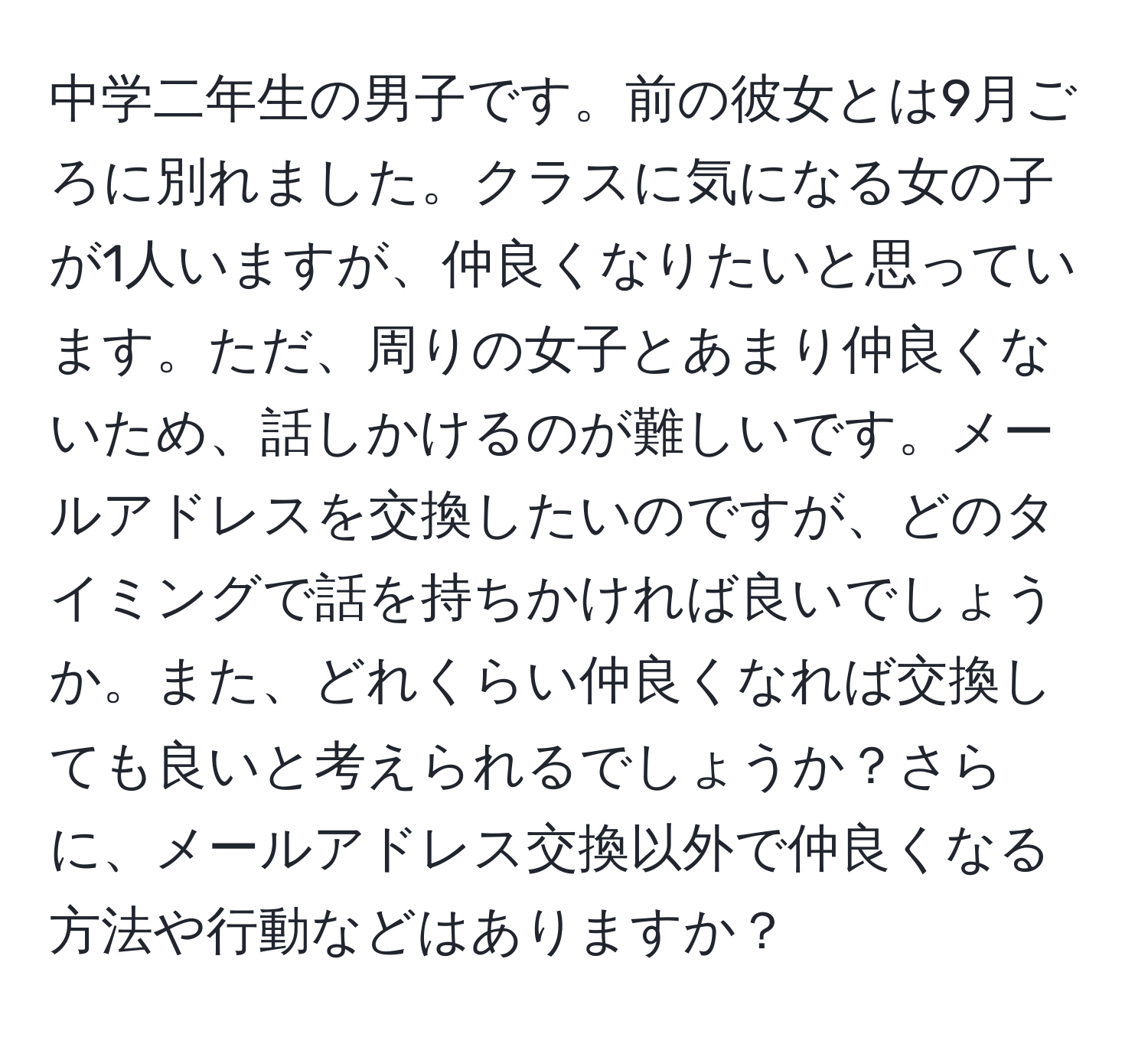 中学二年生の男子です。前の彼女とは9月ごろに別れました。クラスに気になる女の子が1人いますが、仲良くなりたいと思っています。ただ、周りの女子とあまり仲良くないため、話しかけるのが難しいです。メールアドレスを交換したいのですが、どのタイミングで話を持ちかければ良いでしょうか。また、どれくらい仲良くなれば交換しても良いと考えられるでしょうか？さらに、メールアドレス交換以外で仲良くなる方法や行動などはありますか？