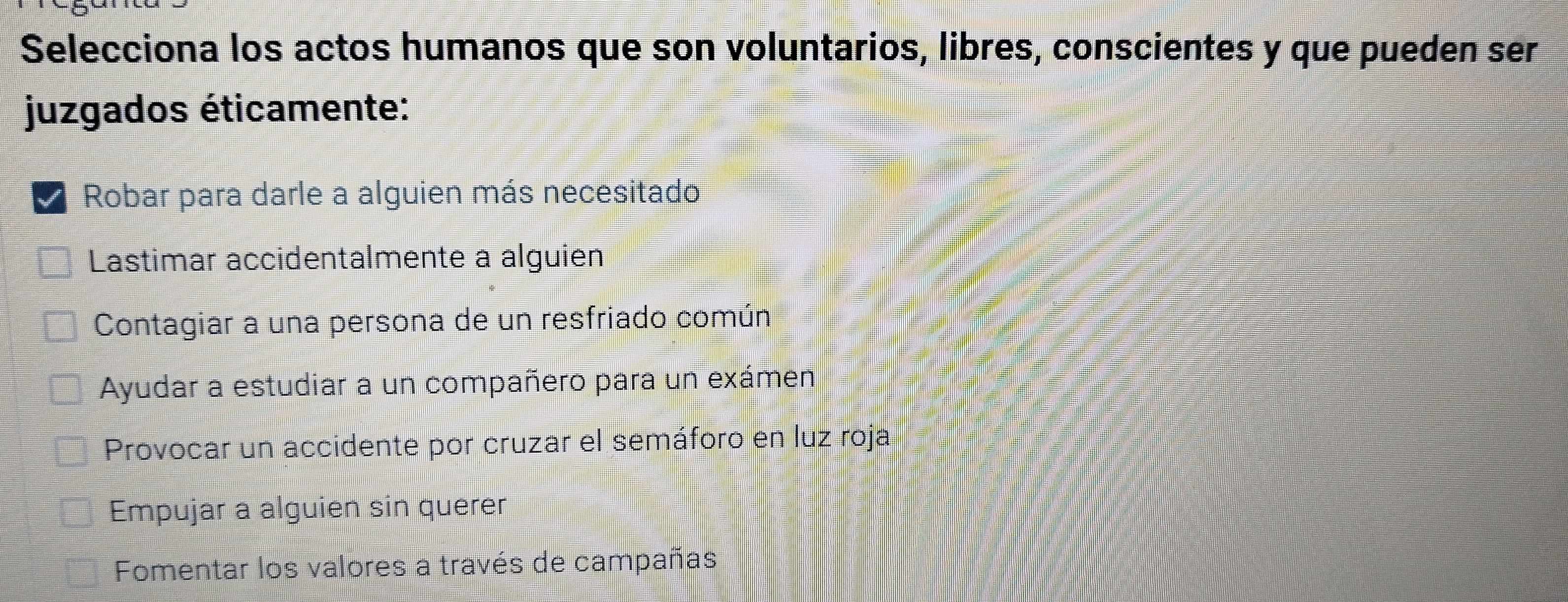 Selecciona los actos humanos que son voluntarios, libres, conscientes y que pueden ser
juzgados éticamente:
I Robar para darle a alguien más necesitado
Lastimar accidentalmente a alguien
Contagiar a una persona de un resfriado común
Ayudar a estudiar a un compañero para un exámen
Provocar un accidente por cruzar el semáforo en luz roja
Empujar a alguien sin querer
Fomentar los valores a través de campañas