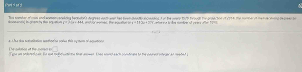 The number of men and women receiving bachelor's degrees each year has been steadily increasing. For the years 1979 through the projection of 2014, the number of men receiving degrees (n 
thousands) is given by the equation y=36x+444 , and for women, the equation is y=14.2x+317 , where x is the number of years after 1970. 
a. Use the substitution methed to solve this system of equations. 
The solution of the system is □ 
(Type an ordered pair. Do not roupd until the final answer. Then round each coordinate to the nearest integer as needed.)