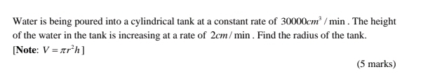 Water is being poured into a cylindrical tank at a constant rate of 30000cm^3/min. The height 
of the water in the tank is increasing at a rate of 2cm/ min. Find the radius of the tank. 
[Note: V=π r^2h]
(5 marks)