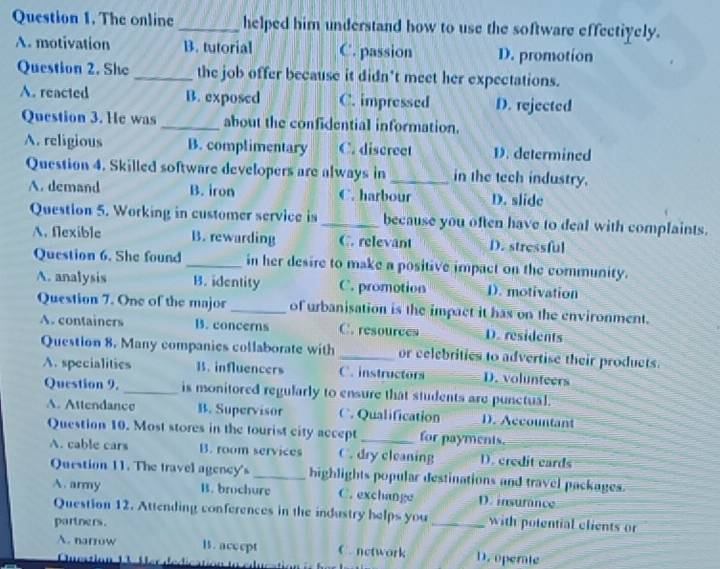 The online _helped him understand how to use the software effectiyely.
A. motivation B. tutorial C. passion D. promotion
Question 2. She _the job offer because it didn't meet her expectations.
A. reacted B. exposed C. impressed D. rejected
Question 3. He was _about the confidential information.
A. religious B. complimentary C. discreet D. determined
Question 4. Skilled software developers are always in_ in the tech industry.
A. demand B. iron C. harbour D. slide
Question 5. Working in customer service is _because you often have to deal with complaints.
A. flexible B. rewarding C. relevant D. stressful
Question 6. She found _in her desire to make a positive impact on the community.
A. analysis B. identity C. promotion 1). motivation
Question 7. One of the major _of urbanisation is the impact it has on the environment.
A. containers B. concerns C. resources D. residents
Question 8. Many companies collaborate with _or celebrities to advertise their products.
A. specialitics B. influencers C. instructors D. volunteers
Question 9. is monitored regularly to ensure that students are punctual.
A. Attendance B. Supervisor C. Qualification D. Accountant
Question 10. Most stores in the tourist city accept _for payments.
A. cable cars B. room services C. dry cleaning D. credit cards
Question 11. The travel agency's _highlights popular destinations and travel packages.
A. army B. brochure C. exchange D. insurânce
Question 12. Attending conferences in the industry helps you_ with potential clients or
partners.
A. narrow l. accept C. network D. operate
Qucstio