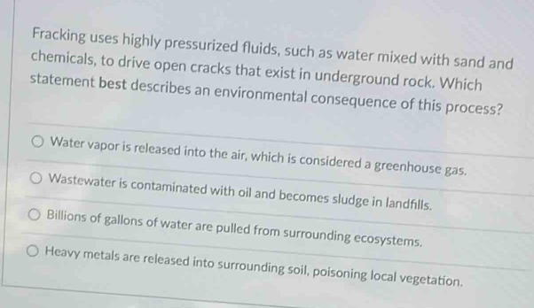 Fracking uses highly pressurized fluids, such as water mixed with sand and
chemicals, to drive open cracks that exist in underground rock. Which
statement best describes an environmental consequence of this process?
Water vapor is released into the air, which is considered a greenhouse gas.
Wastewater is contaminated with oil and becomes sludge in landfills.
Billions of gallons of water are pulled from surrounding ecosystems.
Heavy metals are released into surrounding soil, poisoning local vegetation.