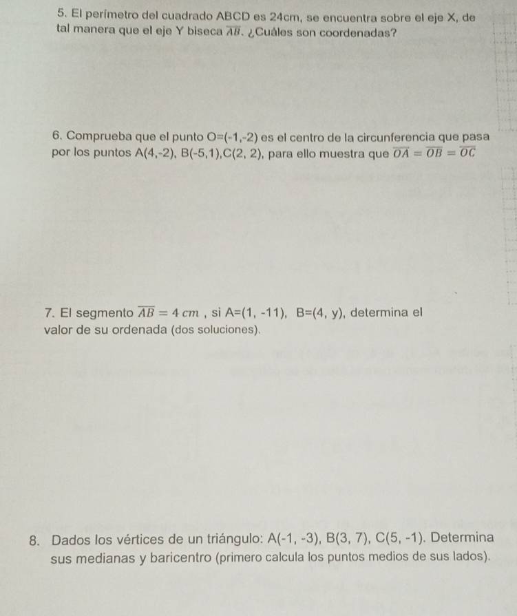 El perímetro del cuadrado ABCD es 24cm, se encuentra sobre el eje X, de 
tal manera que el eje Y biseca overline AB ¿Cuáles son coordenadas? 
6. Comprueba que el punto O=(-1,-2) es el centro de la circunferencia que pasa 
por los puntos A(4,-2), B(-5,1), C(2,2) , para ello muestra que overline OA=overline OB=overline OC
7. El segmento overline AB=4cm , si A=(1,-11), B=(4,y) , determina el 
valor de su ordenada (dos soluciones). 
8. Dados los vértices de un triángulo: A(-1,-3), B(3,7), C(5,-1). Determina 
sus medianas y baricentro (primero calcula los puntos medios de sus lados).