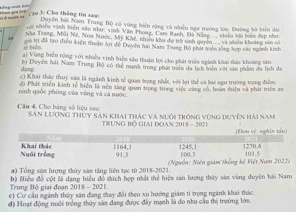 tổng mức bán
theo giá hiệ
ôi ở nước ta
Câu 3: Cho thông tin sau:
Duyên hải Nam Trung Bộ có vùng biển rộng và nhiều ngư trường lớn. Đường bờ biển dài
với nhiều vịnh biên sâu như: vịnh Vân Phong, Cam Ranh, Đà Nẵng..., nhiều bãi biên đẹp như:
Nha Trang, Mũi Né, Non Nước, Mỹ Khê, nhiều khu dự trữ sinh quyên..., và nhiều khoáng sản có
20 giá trị đã tạo điều kiện thuận lợi đề Duyên hải Nam Trung Bộ phát triển tổng hợp các ngành kinh
tế biển.
a) Vùng biển rộng với nhiều vịnh biển sâu thuận lợi cho phát triển ngành khai thác khoáng sản.
b) Duyên hãi Nam Trung Bộ có thể mạnh trong phát triên du lịch biên với sản phẩm du lịch đa
dạng.
c) Khai thác thuỷ sản là ngành kinh tế quan trọng nhất, với lợi thế có hai ngư trường trọng điểm.
d) Phát triển kinh tế biển là nền táng quan trọng trong việc củng cổ, hoàn thiện và phát triển an
ninh quốc phòng của vùng và cả nước.
Câu 4. Cho bảng số liệu sau:
SảN lượng thỦy sản Khai thác và nuôi trông vùng duyên hải nam
TRUNG BÔ GIAI ĐOAN 2018 - 2021
(Nguồn: Niên giám thống kê
a) Tổng sản lượng thủy sản tăng liên tục từ 2018-2021.
b) Biểu đồ cột là dạng biểu đồ thích hợp nhất thể hiện sản lượng thủy sản vùng duyên hải Nam
Trung Bộ giai đoạn 2018 - 2021.
c) Cơ cầu ngành thủy sản đang thay đổi theo xu hướng giảm tỉ trọng ngành khai thác.
d) Hoạt động nuôi trồng thủy sản đang được đầy mạnh là do nhu cầu thị trường lớn.